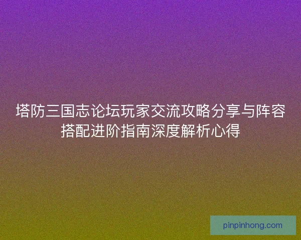 塔防三国志论坛玩家交流攻略分享与阵容搭配进阶指南深度解析心得